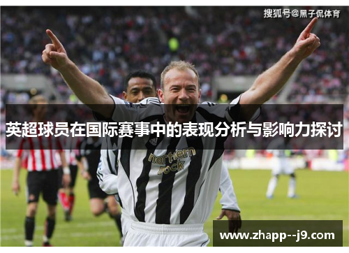 英超球员在国际赛事中的表现分析与影响力探讨 英超球员在国际赛事中的表现分析与影响力探讨