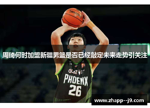 周琦何时加盟新疆男篮是否已经敲定未来走势引关注