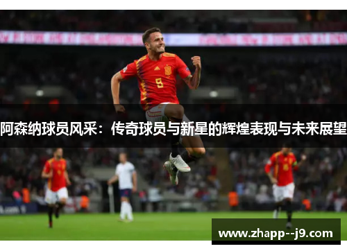 阿森纳球员风采:传奇球员与新星的辉煌表现与未来展望 阿森纳球员风采:传奇球员与新星的辉煌表现与未来展望