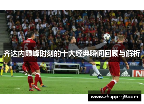 齐达内巅峰时刻的十大经典瞬间回顾与解析 齐达内巅峰时刻的十大经典瞬间回顾与解析