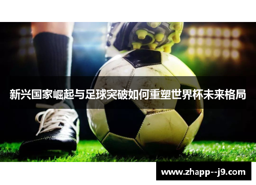 新兴国家崛起与足球突破如何重塑世界杯未来格局