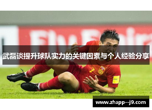 武磊谈提升球队实力的关键因素与个人经验分享