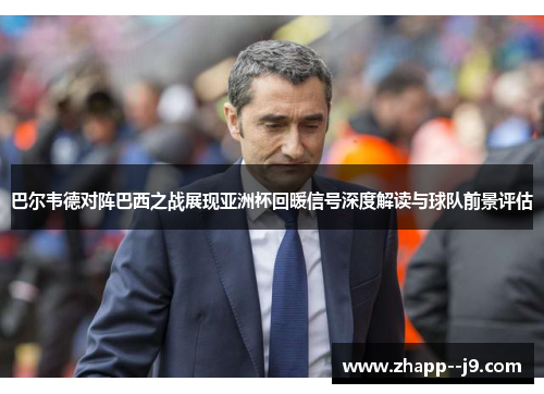巴尔韦德对阵巴西之战展现亚洲杯回暖信号深度解读与球队前景评估
