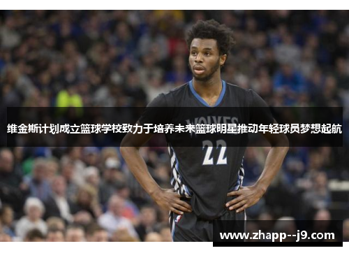维金斯计划成立篮球学校致力于培养未来篮球明星推动年轻球员梦想起航