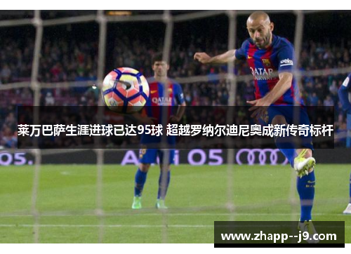 莱万巴萨生涯进球已达95球 超越罗纳尔迪尼奥成新传奇标杆