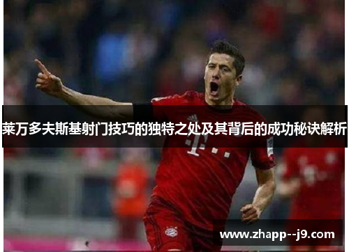 莱万多夫斯基射门技巧的独特之处及其背后的成功秘诀解析 莱万多夫斯基射门技巧的独特之处及其背后的成功秘诀解析