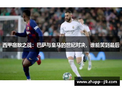 西甲宿敌之战：巴萨与皇马的世纪对决，谁能笑到最后