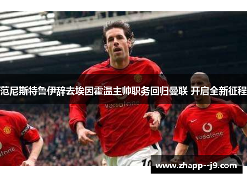 范尼斯特鲁伊辞去埃因霍温主帅职务回归曼联 开启全新征程